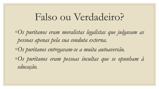 Falso ou Verdadeiro?
◦Os puritanos eram moralistas legalistas que julgavam as
pessoas apenas pela sua conduta externa.
◦Os puritanos entregavam-se a muita autoaversão.
◦Os puritanos eram pessoas incultas que se opunham à
educação.
 