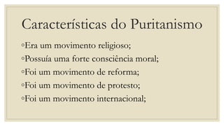 Características do Puritanismo
◦Era um movimento religioso;
◦Possuía uma forte consciência moral;
◦Foi um movimento de reforma;
◦Foi um movimento de protesto;
◦Foi um movimento internacional;
 