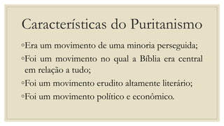 Características do Puritanismo
◦Era um movimento de uma minoria perseguida;
◦Foi um movimento no qual a Bíblia era central
em relação a tudo;
◦Foi um movimento erudito altamente literário;
◦Foi um movimento político e econômico.
 