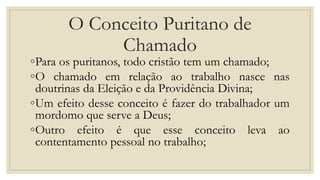 O Conceito Puritano de
Chamado
◦Para os puritanos, todo cristão tem um chamado;
◦O chamado em relação ao trabalho nasce nas
doutrinas da Eleição e da Providência Divina;
◦Um efeito desse conceito é fazer do trabalhador um
mordomo que serve a Deus;
◦Outro efeito é que esse conceito leva ao
contentamento pessoal no trabalho;
 