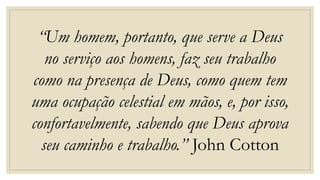 “Um homem, portanto, que serve a Deus
no serviço aos homens, faz seu trabalho
como na presença de Deus, como quem tem
uma ocupação celestial em mãos, e, por isso,
confortavelmente, sabendo que Deus aprova
seu caminho e trabalho.” John Cotton
 