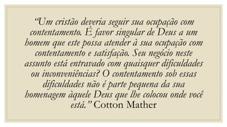 “Um cristão deveria seguir sua ocupação com
contentamento. É favor singular de Deus a um
homem que este possa atender à sua ocupação com
contentamento e satisfação. Seu negócio neste
assunto está entravado com quaisquer dificuldades
ou inconveniências? O contentamento sob essas
dificuldades não é parte pequena da sua
homenagem àquele Deus que lhe colocou onde você
está.” Cotton Mather
 
