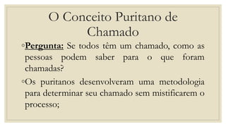 O Conceito Puritano de
Chamado
◦Pergunta: Se todos têm um chamado, como as
pessoas podem saber para o que foram
chamadas?
◦Os puritanos desenvolveram uma metodologia
para determinar seu chamado sem mistificarem o
processo;
 