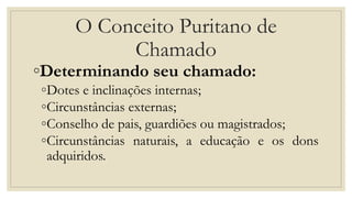 O Conceito Puritano de
Chamado
◦Determinando seu chamado:
◦Dotes e inclinações internas;
◦Circunstâncias externas;
◦Conselho de pais, guardiões ou magistrados;
◦Circunstâncias naturais, a educação e os dons
adquiridos.
 