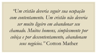 “Um cristão deveria seguir sua ocupação
com contentamento. Um cristão não deveria
ser muito ligeiro em abandonar seu
chamado. Muitos homens, simplesmente por
cobiça e por descontentamento, abandonam
seus negócios.” Cotton Mather
 