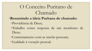 O Conceito Puritano de
Chamado
◦Resumindo a ideia Puritana de chamado:
◦Providência de Deus;
◦Trabalho como resposta de um mordomo de
Deus;
◦Contentamento com as tarefas pessoais;
◦Lealdade à vocação pessoal.
 