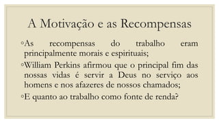 A Motivação e as Recompensas
◦As recompensas do trabalho eram
principalmente morais e espirituais;
◦William Perkins afirmou que o principal fim das
nossas vidas é servir a Deus no serviço aos
homens e nos afazeres de nossos chamados;
◦E quanto ao trabalho como fonte de renda?
 
