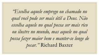 “Escolha aquele emprego ou chamado no
qual você pode ser mais útil a Deus. Não
escolha aquele no qual possa ser mais rico
ou ilustre no mundo, mas aquele no qual
possa fazer maior bem e manter-se longe de
pecar.” Richard Baxter
 