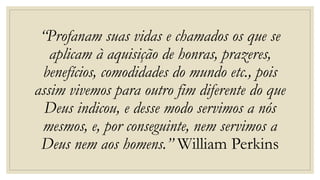 “Profanam suas vidas e chamados os que se
aplicam à aquisição de honras, prazeres,
benefícios, comodidades do mundo etc., pois
assim vivemos para outro fim diferente do que
Deus indicou, e desse modo servimos a nós
mesmos, e, por conseguinte, nem servimos a
Deus nem aos homens.” William Perkins
 