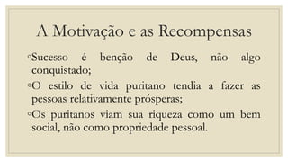 A Motivação e as Recompensas
◦Sucesso é benção de Deus, não algo
conquistado;
◦O estilo de vida puritano tendia a fazer as
pessoas relativamente prósperas;
◦Os puritanos viam sua riqueza como um bem
social, não como propriedade pessoal.
 
