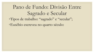 Pano de Fundo: Divisão Entre
Sagrado e Secular
◦Tipos de trabalho: “sagrado” e “secular”;
◦Eusébio escreveu no quarto século:
 