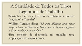 A Santidade de Todos os Tipos
Legítimos de Trabalho
◦Martinho Lutero e Calvino derrubaram a divisão
“sagrado” e “secular”;
◦William Tyndale disse: “há uma diferença entre lavar
louças e pregar a Palavra de Deus; mas, no tocante a agradar
a Deus, nenhuma em absoluto.”
◦Esta rejeição da dicotomia no trabalho teve
implicações de longo alcance;
 