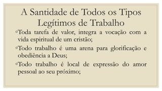 A Santidade de Todos os Tipos
Legítimos de Trabalho
◦Toda tarefa de valor, integra a vocação com a
vida espiritual de um cristão;
◦Todo trabalho é uma arena para glorificação e
obediência a Deus;
◦Todo trabalho é local de expressão do amor
pessoal ao seu próximo;
 