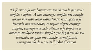“A fé encoraja um homem em seu chamado por mais
simples e difícil. A tais empregos simples um coração
carnal não sabe como submeter-se; mas agora a fé
havendo-nos convocado, se requer algum emprego
simples, encoraja-nos nele. Assim a fé dispõe-se a
abraçar qualquer serviço simples que faz parte do seu
chamado, no qual um coração carnal ficaria
envergonhado de ser visto.” John Cotton
 