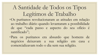 A Santidade de Todos os Tipos
Legítimos de Trabalho
◦Os puritanos revolucionaram as atitudes em relação
ao trabalho diário quando levantaram a possibilidade
de que “cada passo e aspecto do seu ofício é
santificado”;
◦Para os puritanos era absurdo que homens de
negócios deixavam a sua religião em casa e
comercializavam todo o dia sem sua religião.
 
