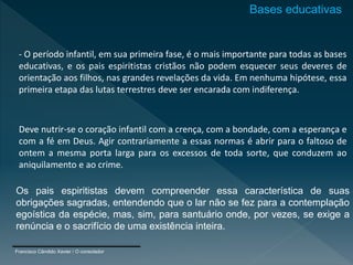 - O período infantil, em sua primeira fase, é o mais importante para todas as bases
educativas, e os pais espiritistas cristãos não podem esquecer seus deveres de
orientação aos filhos, nas grandes revelações da vida. Em nenhuma hipótese, essa
primeira etapa das lutas terrestres deve ser encarada com indiferença.
Deve nutrir-se o coração infantil com a crença, com a bondade, com a esperança e
com a fé em Deus. Agir contrariamente a essas normas é abrir para o faltoso de
ontem a mesma porta larga para os excessos de toda sorte, que conduzem ao
aniquilamento e ao crime.
Os pais espiritistas devem compreender essa característica de suas
obrigações sagradas, entendendo que o lar não se fez para a contemplação
egoística da espécie, mas, sim, para santuário onde, por vezes, se exige a
renúncia e o sacrifício de uma existência inteira.
Francisco Cândido Xavier / O consolador
Bases educativas
 