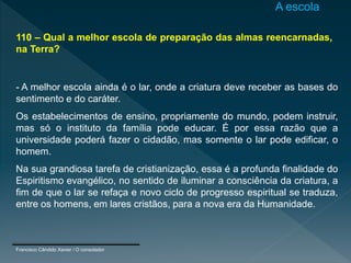 110 – Qual a melhor escola de preparação das almas reencarnadas,
na Terra?
- A melhor escola ainda é o lar, onde a criatura deve receber as bases do
sentimento e do caráter.
Os estabelecimentos de ensino, propriamente do mundo, podem instruir,
mas só o instituto da família pode educar. É por essa razão que a
universidade poderá fazer o cidadão, mas somente o lar pode edificar, o
homem.
Na sua grandiosa tarefa de cristianização, essa é a profunda finalidade do
Espiritismo evangélico, no sentido de iluminar a consciência da criatura, a
fim de que o lar se refaça e novo ciclo de progresso espiritual se traduza,
entre os homens, em lares cristãos, para a nova era da Humanidade.
Francisco Cândido Xavier / O consolador
A escola
 