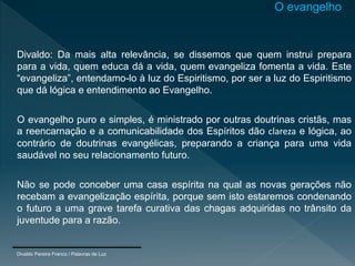 Divaldo: Da mais alta relevância, se dissemos que quem instrui prepara
para a vida, quem educa dá a vida, quem evangeliza fomenta a vida. Este
“evangeliza”, entendamo-lo à luz do Espiritismo, por ser a luz do Espiritismo
que dá lógica e entendimento ao Evangelho.
O evangelho puro e simples, é ministrado por outras doutrinas cristãs, mas
a reencarnação e a comunicabilidade dos Espíritos dão clareza e lógica, ao
contrário de doutrinas evangélicas, preparando a criança para uma vida
saudável no seu relacionamento futuro.
Não se pode conceber uma casa espírita na qual as novas gerações não
recebam a evangelização espírita, porque sem isto estaremos condenando
o futuro a uma grave tarefa curativa das chagas adquiridas no trânsito da
juventude para a razão.
Divaldo Pereira Franco / Palavras de Luz
O evangelho
 