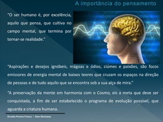 Divaldo Pereira Franco / Dias Gloriosos
“O ser humano é, por excelência,
aquilo que pensa, que cultiva no
campo mental, que termina por
tornar-se realidade.”
“Aspirações e desejos ignóbeis, mágoas e ódios, ciúmes e paixões, são focos
emissores de energia mental de baixos teores que cruzam os espaços na direção
de pessoas e de tudo aquilo que se encontra sob a sua alça de mira.”
“A preservação da mente em harmonia com o Cosmo, eis a meta que deve ser
conquistada, a fim de ser estabelecido o programa de evolução possível, que
aguarda a criatura humana.
 