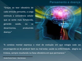 Divaldo Pereira Franco / Dias Gloriosos
“Graças ao teor vibratório de
cada emissão pensante, a carga
estimula a consciência celular
que se sente mais fortalecida,
gerando saúde, ou se
desarmoniza, produzindo
doença.”
“A conduta mental expressa o nível de evolução em que estagia cada ser,
encarregando-se de produzir bem ou mal-estar, saúde ou enfermidade, alegria ou
tristeza, sempre resultando na faixa vibratória em que permanece.”
 