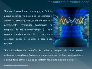 Divaldo Pereira Franco / Dias Gloriosos
“Porque é uma fonte de energia, o Espírito
possui recursos valiosos que se expressam
através do seu psiquismo, podendo irradiar o
pensamento, produzindo fenómenos de
telepatia, de pré e retrocognição (…) bem
como entrando em sintonia com o mundo
espiritual donde se origina e para onde
retorna.”
“Essa faculdade de captação de ondas e campos vibratórios muito
delicados e complexos, favorece o intercâmbio com os Espíritos devestidos
do envoltório carnal e que se encontram nessa esfera causal da vida.”
 