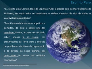 “(…) existe uma Comunidade de Espíritos Puros e Eleitos pelo Senhor Supremo do
Universo, em cujas mãos se conservam as rédeas diretoras da vida de todas as
coletividades planetárias.”
“Essa Comunidade de seres angélicos e
perfeitos, da qual é Jesus um dos
membros divinos, ao que nos foi dado
saber, apenas já se reuniu, nas
proximidades da Terra, para a solução
de problemas decisivos da organização
e da direção do nosso planeta, por
duas vezes no curso dos milénios
conhecidos.”
Francisco Cândido Xavier / A caminho da luz
 
