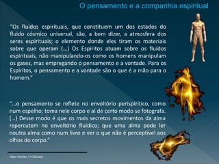 Allan Kardec / A Génese
O pensamento e a companhia espiritual
“Os fluidos espirituais, que constituem um dos estados do
fluido cósmico universal, são, a bem dizer, a atmosfera dos
seres espirituais; o elemento donde eles tiram os materiais
sobre que operam (…) Os Espíritos atuam sobre os fluidos
espirituais, não manipulando-os como os homens manipulam
os gases, mas empregando o pensamento e a vontade. Para os
Espíritos, o pensamento e a vontade são o que é a mão para o
homem.”
“…o pensamento se reflete no envoltório perispirítico, como
num espelho; toma nele corpo e aí de certo modo se fotografa.
(…) Desse modo é que os mais secretos movimentos da alma
repercutem no envoltório fluídico; que uma alma pode ler
noutra alma como num livro e ver o que não é perceptível aos
olhos do corpo.”
 