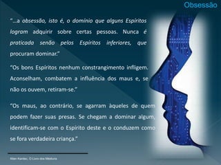 Allan Kardec, O Livro dos Médiuns
“…a obsessão, isto é, o domínio que alguns Espíritos
logram adquirir sobre certas pessoas. Nunca é
praticada senão pelos Espíritos inferiores, que
procuram dominar.”
“Os bons Espíritos nenhum constrangimento infligem.
Aconselham, combatem a influência dos maus e, se
não os ouvem, retiram-se.”
“Os maus, ao contrário, se agarram àqueles de quem
podem fazer suas presas. Se chegam a dominar algum,
identificam-se com o Espírito deste e o conduzem como
se fora verdadeira criança.”
Obsessão
 