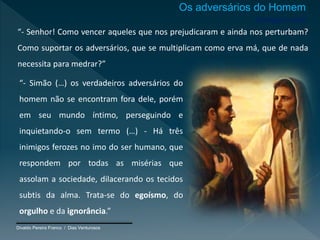 Divaldo Pereira Franco / Dias Venturosos
Inimigos orais
“- Senhor! Como vencer aqueles que nos prejudicaram e ainda nos perturbam?
Como suportar os adversários, que se multiplicam como erva má, que de nada
necessita para medrar?”
“- Simão (…) os verdadeiros adversários do
homem não se encontram fora dele, porém
em seu mundo íntimo, perseguindo e
inquietando-o sem termo (…) - Há três
inimigos ferozes no imo do ser humano, que
respondem por todas as misérias que
assolam a sociedade, dilacerando os tecidos
subtis da alma. Trata-se do egoísmo, do
orgulho e da ignorância.”
Os adversários do Homem
 