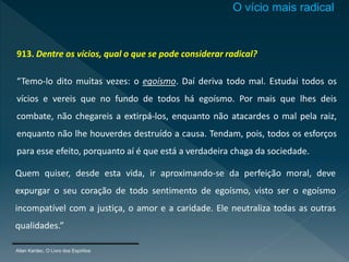 913. Dentre os vícios, qual o que se pode considerar radical?
“Temo-lo dito muitas vezes: o egoísmo. Daí deriva todo mal. Estudai todos os
vícios e vereis que no fundo de todos há egoísmo. Por mais que lhes deis
combate, não chegareis a extirpá-los, enquanto não atacardes o mal pela raiz,
enquanto não lhe houverdes destruído a causa. Tendam, pois, todos os esforços
para esse efeito, porquanto aí é que está a verdadeira chaga da sociedade.
Allan Kardec, O Livro dos Espíritos
Quem quiser, desde esta vida, ir aproximando-se da perfeição moral, deve
expurgar o seu coração de todo sentimento de egoísmo, visto ser o egoísmo
incompatível com a justiça, o amor e a caridade. Ele neutraliza todas as outras
qualidades.”
O vício mais radical
 