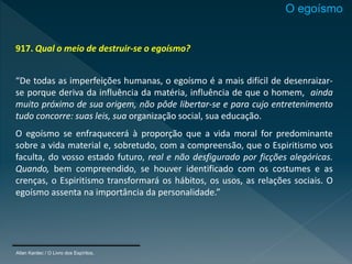 917. Qual o meio de destruir-se o egoísmo?
“De todas as imperfeições humanas, o egoísmo é a mais difícil de desenraizar-
se porque deriva da influência da matéria, influência de que o homem, ainda
muito próximo de sua origem, não pôde libertar-se e para cujo entretenimento
tudo concorre: suas leis, sua organização social, sua educação.
O egoísmo se enfraquecerá à proporção que a vida moral for predominante
sobre a vida material e, sobretudo, com a compreensão, que o Espiritismo vos
faculta, do vosso estado futuro, real e não desfigurado por ficções alegóricas.
Quando, bem compreendido, se houver identificado com os costumes e as
crenças, o Espiritismo transformará os hábitos, os usos, as relações sociais. O
egoísmo assenta na importância da personalidade.”
Allan Kardec / O Livro dos Espíritos,
O egoísmo
 