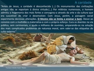 Francisco Cândido Xavier / Roteiro
“Antes de Jesus, a caridade é desconhecida (…) Os monumentos das civilizações
antigas não se reportam à divina virtude.(…) Por milénios numerosos, o homem
admitiu a hegemonia dos mais fortes e consagrou-a através da arte e da cultura que
era suscetível de criar e desenvolver. Com Jesus, porém, a paisagem social
experimenta decisivas alterações. O Mestre não se limita a ensinar o bem. Desce ao
convívio com a multidão e materializa-o com o próprio esforço. Cura os doentes na via
pública, sem cerimoniais, e ajuda a milhares de ouvintes, amparando-os na solução
dos mais complicados problemas de natureza moral, sem valer-se das etiquetas do
culto externo.”
 