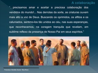 Francisco Cândido Xavier / Boa Nova
“…precisamos amar e aceitar a preciosa colaboração dos
vendidos do mundo!... Nas derrotas da sorte, as criaturas ouvem
mais alto a voz de Deus. Buscando os oprimidos, os aflitos e os
caluniados, sentimo-los tão unidos ao céu, nas suas esperanças,
que reconhecemos, na coragem tranquila que revelam, em
sublime reflexo da presença de Nosso Pai em seus espíritos.”
 