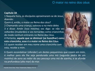 Capítulo 18
1 Naquela hora, os discípulos aproximaram-se de Jesus,
dizendo:
Quem é, então, o maior no Reino dos céus?
2 Chamando uma criança, colocou-a no meio deles
3 e disse: Amén (Isso mesmo) vos digo: se não vos
voltardes (mudardes) e vos tornardes como criancinhas,
de modo nenhum entrareis no Reino dos Céus.
4 Portanto, aquele que se diminuir (se humilhar) como
esta criancinha, esse é o maior no Reino dos Céus.
5 E quem receber em meu nome uma criancinha com
esta, recebe a mim.
6 Quem escandalizar (ofender) um destes pequeninos que creem em mim,
é melhor para ele lhe seja pendurada uma mó (segunda pedra de um
moinho) de asno ao redor do seu pescoço uma mó de azenha, e se afunde
na profundeza (alto mar) do mar.
O maior no reino dos céus
Haroldo Dutra Dias / Novo Testamento, Mateus 18:1-6
 