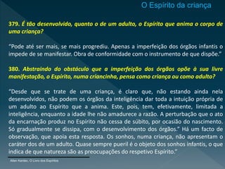 379. É tão desenvolvido, quanto o de um adulto, o Espírito que anima o corpo de
uma criança?
“Pode até ser mais, se mais progrediu. Apenas a imperfeição dos órgãos infantis o
impede de se manifestar. Obra de conformidade com o instrumento de que dispõe.”
380. Abstraindo do obstáculo que a imperfeição dos órgãos opõe à sua livre
manifestação, o Espírito, numa criancinha, pensa como criança ou como adulto?
“Desde que se trate de uma criança, é claro que, não estando ainda nela
desenvolvidos, não podem os órgãos da inteligência dar toda a intuição própria de
um adulto ao Espírito que a anima. Este, pois, tem, efetivamente, limitada a
inteligência, enquanto a idade lhe não amadurece a razão. A perturbação que o ato
da encarnação produz no Espírito não cessa de súbito, por ocasião do nascimento.
Só gradualmente se dissipa, com o desenvolvimento dos órgãos.” Há um facto de
observação, que apoia esta resposta. Os sonhos, numa criança, não apresentam o
caráter dos de um adulto. Quase sempre pueril é o objeto dos sonhos infantis, o que
indica de que natureza são as preocupações do respetivo Espírito.”
Allan Kardec, O Livro dos Espíritos
O Espírito da criança
 