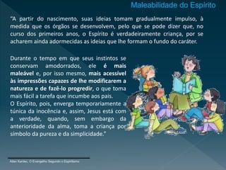 “A partir do nascimento, suas ideias tomam gradualmente impulso, à
medida que os órgãos se desenvolvem, pelo que se pode dizer que, no
curso dos primeiros anos, o Espírito é verdadeiramente criança, por se
acharem ainda adormecidas as ideias que lhe formam o fundo do caráter.
Allan Kardec, O Evangelho Segundo o Espiritismo
Durante o tempo em que seus instintos se
conservam amodorrados, ele é mais
maleável e, por isso mesmo, mais acessível
às impressões capazes de lhe modificarem a
natureza e de fazê-lo progredir, o que toma
mais fácil a tarefa que incumbe aos pais.
O Espírito, pois, enverga temporariamente a
túnica da inocência e, assim, Jesus está com
a verdade, quando, sem embargo da
anterioridade da alma, toma a criança por
símbolo da pureza e da simplicidade.”
Maleabilidade do Espírito
 