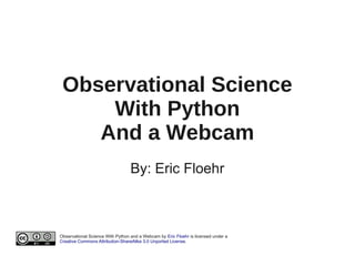 Observational Science
     With Python
    And a Webcam
                                  By: Eric Floehr



Observational Science With Python and a Webcam by Eric Floehr is licensed under a
Creative Commons Attribution-ShareAlike 3.0 Unported License.
 