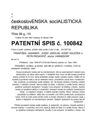 10
20
českoslovENSKA socIALISTICKÁ
REPUBLIKA
Třída 86 g, /15
Vydáno 15. září 1961 Vyloženo 15. března 1961
PATENTNÍ SPIS č. 100842
Právo k využití vynálezu přísluší státu podle 3 odst. 6 zák. . 34/1957 Sb.
FRANTIŠEK JASANSKÝ, JOSEF JAROLÍM, JOSEF HOLEČEK a
PETR PROKOPIČ, všichni VARNSDORF
KA N E T A
Přihlášeno . října 1959 (PV 5735-59) Platnost patentu od . října 1959
Předmětem vynálezu je kaneta, jejíž tělo je vytvořeno z trubičky, čímž se
podstatně prodlužuje návin.
Dosud používané kanety jak na mechanických, tak na automatických stavech jsou
zhotovovány ze dřeva nebo papíru. V důsledků toho musí mít tělo kanety poměrně
značný průměr 8-14 mm), který podstatně snižuje využití prostoru člunku. Délka niti na
kanetě je poměrně malá a má za následek nízkou produktivitu práce tkaní i kanetování.
Tyto nevýhody se odstraňují podle vynálezu tím, že kaneta sestává z trubičky malého
průměru, s výhodou kovové, která je zalita do hlavy, s výhodou z umělé hmoty, která je
opatřena ocelovými záchytnými kroužky 3 pro uchycení do kleštiny v člunku. Spička
kanety je opatřena kuličkou k usnadnění nasazení kanety do unášečů kanetovacích
strojů . a k zlepšení odvíjení z malého průměru kanety. Hlavní výhodou tohoto
uspořádání je zvětšení délky útku na kanetě o 30-100% podle druhu používaných
kanet, čímž se sníží počet výměn cívek a umožní přechod na větší pracovní úsek u
tkalců a nabíječek na mechanických stavech. Stejným způsobem se projeví též při
kanetování. .
Příklad provedení kanety podle vynálezu je znázorněn na výkresu. Kaneta sestává z
kovové trubičky 1 o průměru asi 5 mm, která je zalita do hlavy 2 z umělé hmoty. Hlava 2
je opatřena ocelovými záchytnými kroužky 3 pro uchycení do kleštiny v člunku. Na
 