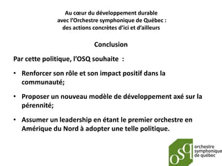 Au cœur du développement durable
              avec l’Orchestre symphonique de Québec :
                des actions concrètes d’ici et d’ailleurs

                            Conclusion
Par cette politique, l’OSQ souhaite :
• Renforcer son rôle et son impact positif dans la
  communauté;
• Proposer un nouveau modèle de développement axé sur la
  pérennité;
• Assumer un leadership en étant le premier orchestre en
  Amérique du Nord à adopter une telle politique.
 