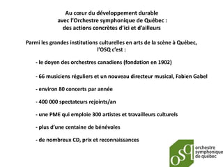 Au cœur du développement durable
             avec l’Orchestre symphonique de Québec :
               des actions concrètes d’ici et d’ailleurs

Parmi les grandes institutions culturelles en arts de la scène à Québec,
                              l’OSQ c’est :

    - le doyen des orchestres canadiens (fondation en 1902)

    - 66 musiciens réguliers et un nouveau directeur musical, Fabien Gabel

    - environ 80 concerts par année

    - 400 000 spectateurs rejoints/an

    - une PME qui emploie 300 artistes et travailleurs culturels

    - plus d’une centaine de bénévoles

    - de nombreux CD, prix et reconnaissances
 