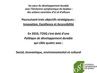 Au cœur du développement durable
      avec l’Orchestre symphonique de Québec :
        des actions concrètes d’ici et d’ailleurs

    Poursuivant trois objectifs stratégiques :
     Innovation, Excellence et Accessibilité

        En 2010, l’OSQ s’est doté d’une
      Politique de développement durable
              qui cible quatre axes :

Social, économique, environnemental et culturel
 