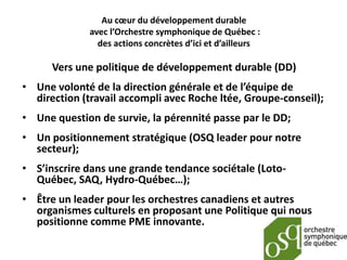Au cœur du développement durable
              avec l’Orchestre symphonique de Québec :
                des actions concrètes d’ici et d’ailleurs

      Vers une politique de développement durable (DD)
• Une volonté de la direction générale et de l’équipe de
  direction (travail accompli avec Roche ltée, Groupe-conseil);
• Une question de survie, la pérennité passe par le DD;
• Un positionnement stratégique (OSQ leader pour notre
  secteur);
• S’inscrire dans une grande tendance sociétale (Loto-
  Québec, SAQ, Hydro-Québec…);
• Être un leader pour les orchestres canadiens et autres
  organismes culturels en proposant une Politique qui nous
  positionne comme PME innovante.
 
