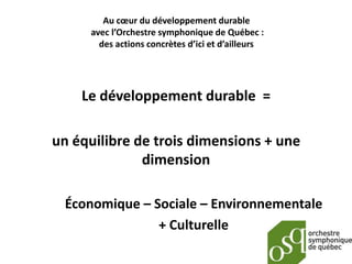 Au cœur du développement durable
     avec l’Orchestre symphonique de Québec :
       des actions concrètes d’ici et d’ailleurs




    Le développement durable =

un équilibre de trois dimensions + une
              dimension

 Économique – Sociale – Environnementale
               + Culturelle
 