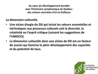 Au cœur du développement durable
              avec l’Orchestre symphonique de Québec :
                des actions concrètes d’ici et d’ailleurs

La dimension culturelle
• Une vision élargie du DD qui inclut les valeurs essentielles et
   intrinsèques aux processus culturels soit la diversité, la
   créativité ou l’esprit critique (suivant les suggestions de
   l’UNESCO).
• La dimension culturelle dans une vision de DD est un facteur
   de succès qui favorise le plein développement des capacités
   et du potentiel de tous.
 