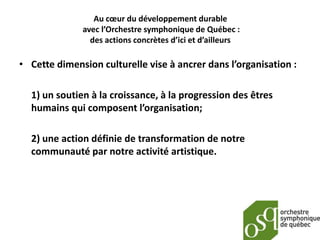 Au cœur du développement durable
              avec l’Orchestre symphonique de Québec :
                des actions concrètes d’ici et d’ailleurs

• Cette dimension culturelle vise à ancrer dans l’organisation :

  1) un soutien à la croissance, à la progression des êtres
  humains qui composent l’organisation;

  2) une action définie de transformation de notre
  communauté par notre activité artistique.
 