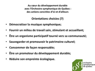 Au cœur du développement durable
              avec l’Orchestre symphonique de Québec :
                des actions concrètes d’ici et d’ailleurs

                    Orientations choisies (7)
• Démocratiser la musique symphonique;
• Fournir un milieu de travail sain, stimulant et accueillant;
• Être un organisme participatif tourné vers sa communauté;
• Sauvegarder et promouvoir le patrimoine culturel;
• Consommer de façon responsable;
• Être un promoteur du développement durable;
• Réduire son empreinte écologique.
 