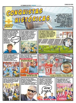 O ano esportivo foi
recheado de façanhas
que marcaram época,
como o tri da América
do Grêmio e o bi mundial
de Mayra Aguiar, além de
realizações fora de
campo, como as
investigações de
corRupção no futebol.
OS
QUADROS
DE
Se 2016 já havia sido bom para
os gremistas, com a conquista
do penta da Copa do Brasil, 2017
reservava vitórias ainda mais
expresSivas. Apesar de ser
eliminado nas semifinais do
Gauchão, no início
do ano, o foco
tricolor
sempre foi a
Libertadores.
E desta vez o
tricampeonato
não escapou.
Em uma campanha consistente, a
equipe treinada por Renato
Gaúcho levantou a taça ao
vencer na final os argentinos
do Lanús por 1 a 0 em Porto
Alegre e depois por 2 a 1, na
Argentina, com direito a um
golaço de Luan, o jogador
que mais se destacou ao
longo do ano.
Duas semanas depois da festa
pelo título, o Grêmio já estreava
no Mundial de Clubes, em Abu Dhabi,
na esperança do bicampeonato. O
time até pasSou pelo Pachuca, mas
não conseguiu fazer frente ao
superelenco do Real Madrid e
perdeu por 1 a 0.
campeão da
libertadorescampeão da
libertadores
Gauchão é aquele campeonato
no início da temporada
vencido por Inter ou Grêmio,
certo? Nem sempre. Em 2017, o
Novo Hamburgo resolveu
atrapalhar a série de
conquistas da dupla Gre-Nal.
E Se O ANO prometia ser DIFÍCIL
para o Inter, bem, não
decepcionou. para variar, alguns
técnicos pagaram o pato.
Ao final da temporada, o então interino Odair
HelLmanN foi promovido a técnico para 2018.
Já o time, com
alguma dose
de sofrimento,
mas amparado
em nomes
como
D'AlesSandro,
terminou em
segundo lugar
e garantiu o
retorno à
Série A.
campeão
gaúchocampeão
gaúcho
ANTÔNIO CARLOS ZAGO
ERA APOSTA, MAS CAIU
NO INÍCIO DA SÉRIE B
ENCAMINHOU O TIME,
MAS NÃO EMPOLGOU
GUTO FErREIRA
“2018 será um ano de
aprendizados para não
cometermos os erRos do pasSado”
Naquela que provavelmente deve
ter sido a última edição da Copa
das Confederações, a Alemanha
nem precisou de força máxima
para levantar a taça.
POR FALAR EM COPA, O BRASIL
GARANTIU A VAGA sem sofrimento
ao vencer o Paraguai por 3 a 0 e
alcançar oito vitórias
consecutivas sob o comando de
Tite. A CLAsSIFICAÇÃO VEIo com
quatro rodadas de antecedência.
Com todas as 32 seleções
definidas - e sem algumas
tradicionais, como Itália e
Holanda -, a Fifa sorteou os
grupos da Copa de 2018, na
RúsSia. E o Brasil não teve
muito do que reclamar...
FESTA TAMBÉM PARA A SELEÇÃO
FEMININA DE VÔLEI, QUE
COMEMOROU mais um título de
Grand Prix, o 12º. OS HOMENS
FICARAM COM O VICE DO MUNDIAL.
campeão da
copa das
confederações
campeão da
copa das
confederações
campeãs
do grand prix
campeãs
do grand prix
EITA!
SUÍÇA COSTA RICA SÉRVIA
FALTA A ESTÁTUA!
16 | CORREIO DO POVO +DOMINGO | 31/12/2017
 