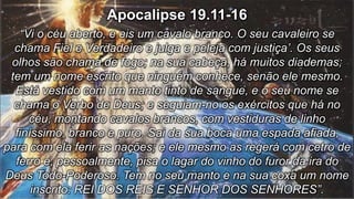 Apocalipse 19.11-16
“Vi o céu aberto, e eis um cavalo branco. O seu cavaleiro se
chama Fiel e Verdadeiro e julga e peleja com justiça’. Os seus
olhos são chama de fogo; na sua cabeça, há muitos diademas;
tem um nome escrito que ninguém conhece, senão ele mesmo.
Está vestido com um manto tinto de sangue, e o seu nome se
chama o Verbo de Deus; e seguiam-no os exércitos que há no
céu, montando cavalos brancos, com vestiduras de linho
finíssimo, branco e puro. Sai da sua boca uma espada afiada,
para com ela ferir as nações; e ele mesmo as regerá com cetro de
ferro e, pessoalmente, pisa o lagar do vinho do furor da ira do
Deus Todo-Poderoso. Tem no seu manto e na sua coxa um nome
inscrito: REI DOS REIS E SENHOR DOS SENHORES”.
 