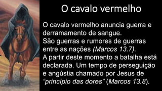 O cavalo vermelho anuncia guerra e
derramamento de sangue.
São guerras e rumores de guerras
entre as nações (Marcos 13.7).
A partir deste momento a batalha está
declarada. Um tempo de perseguição
e angústia chamado por Jesus de
“princípio das dores” (Marcos 13.8).
 