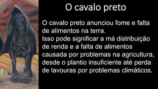 O cavalo preto anunciou fome e falta
de alimentos na terra.
Isso pode significar a má distribuição
de renda e a falta de alimentos
causada por problemas na agricultura,
desde o plantio insuficiente até perda
de lavouras por problemas climáticos.
 